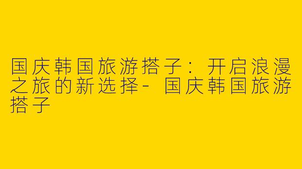 国庆韩国旅游搭子：开启浪漫之旅的新选择-国庆韩国旅游搭子