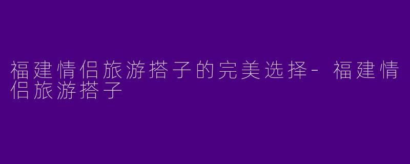 福建情侣旅游搭子的完美选择-福建情侣旅游搭子