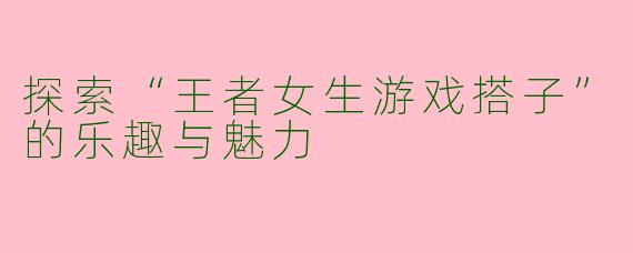 探索“王者女生游戏搭子”的乐趣与魅力