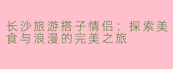 长沙旅游搭子情侣：探索美食与浪漫的完美之旅