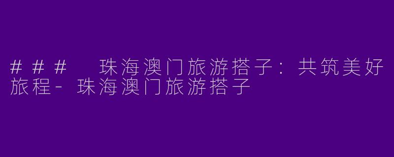 ### 珠海澳门旅游搭子：共筑美好旅程-珠海澳门旅游搭子