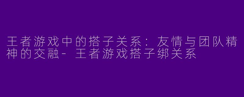 王者游戏中的搭子关系：友情与团队精神的交融-王者游戏搭子绑关系