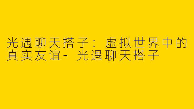 光遇聊天搭子：虚拟世界中的真实友谊-光遇聊天搭子
