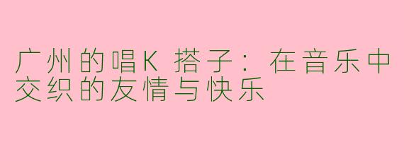广州的唱K搭子：在音乐中交织的友情与快乐