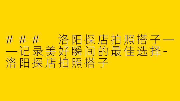 ### 洛阳探店拍照搭子——记录美好瞬间的最佳选择