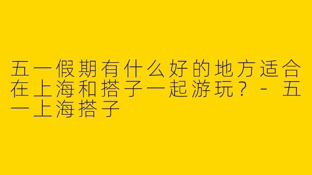 五一假期有什么好的地方适合在上海和搭子一起游玩？-五一上海搭子