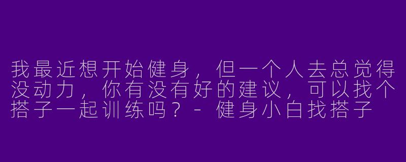 我最近想开始健身，但一个人去总觉得没动力，你有没有好的建议，可以找个搭子一起训练吗？
