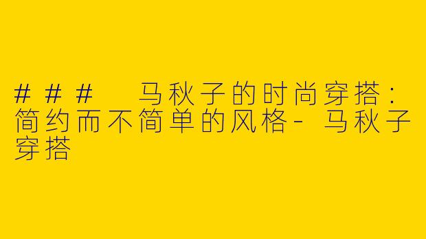 ### 马秋子的时尚穿搭：简约而不简单的风格-马秋子穿搭