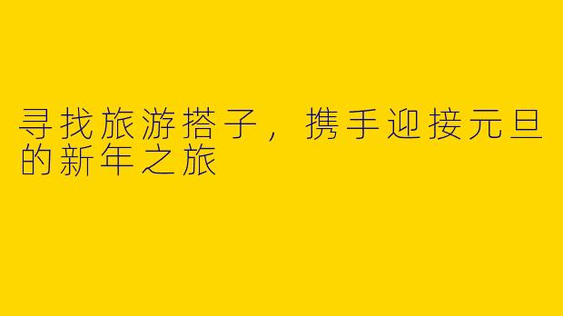 寻找旅游搭子，携手迎接元旦的新年之旅