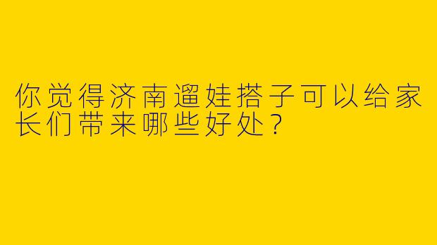 你觉得济南遛娃搭子可以给家长们带来哪些好处？