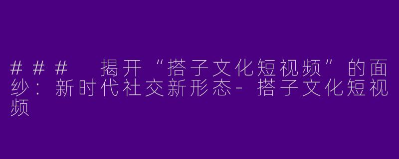 ### 揭开“搭子文化短视频”的面纱：新时代社交新形态-搭子文化短视频