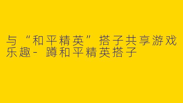 与“和平精英”搭子共享游戏乐趣-蹲和平精英搭子