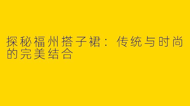 探秘福州搭子裙：传统与时尚的完美结合