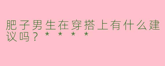 肥子男生在穿搭上有什么建议吗?****