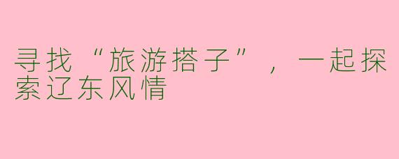 寻找“旅游搭子”，一起探索辽东风情