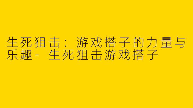 生死狙击：游戏搭子的力量与乐趣-生死狙击游戏搭子