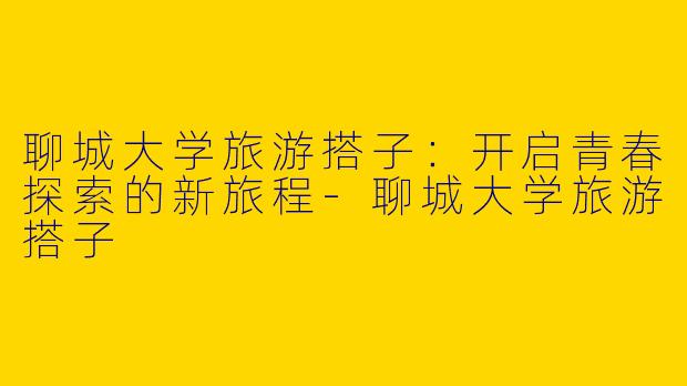 聊城大学旅游搭子：开启青春探索的新旅程-聊城大学旅游搭子