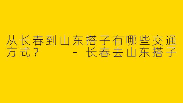 从长春到山东搭子有哪些交通方式?