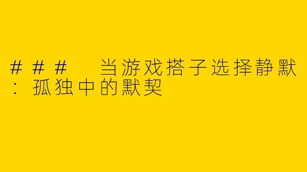 ### 当游戏搭子选择静默:孤独中的默契