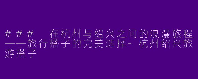 ### 在杭州与绍兴之间的浪漫旅程——旅行搭子的完美选择-杭州绍兴旅游搭子
