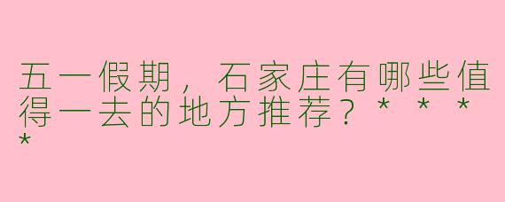 五一假期，石家庄有哪些值得一去的地方推荐？****