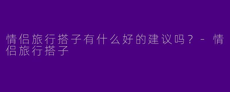情侣旅行搭子有什么好的建议吗？