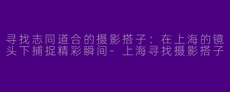 寻找志同道合的摄影搭子：在上海的镜头下捕捉精彩瞬间