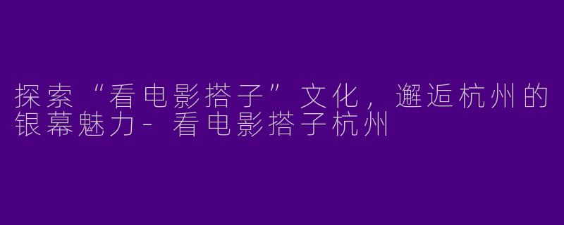 探索“看电影搭子”文化，邂逅杭州的银幕魅力-看电影搭子杭州