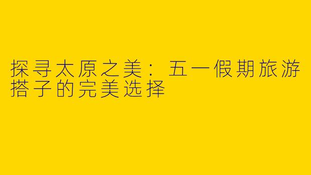 探寻太原之美：五一假期旅游搭子的完美选择
