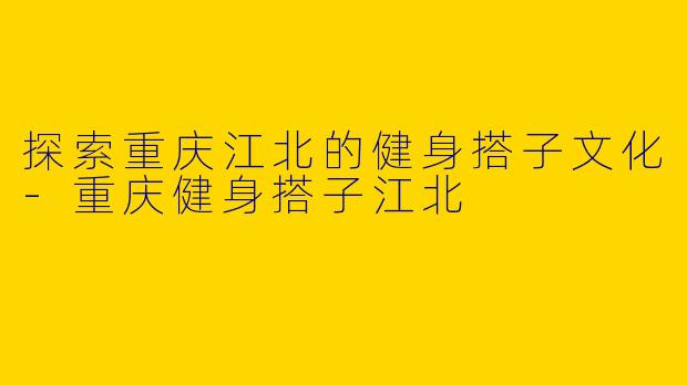 探索重庆江北的健身搭子文化-重庆健身搭子江北