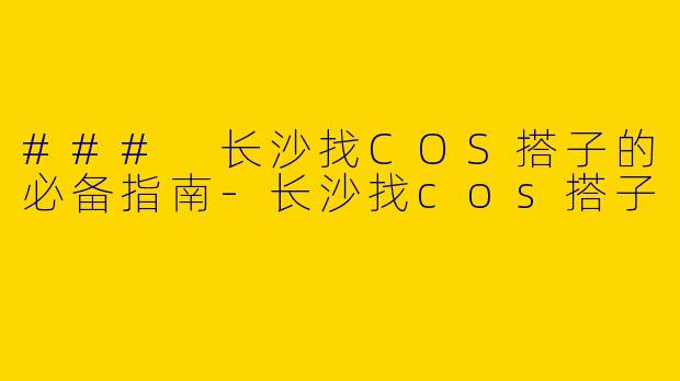 ### 长沙找COS搭子的必备指南