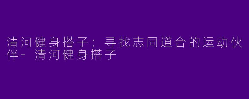 清河健身搭子：寻找志同道合的运动伙伴-清河健身搭子