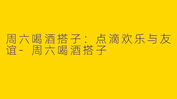 周六喝酒搭子：点滴欢乐与友谊
