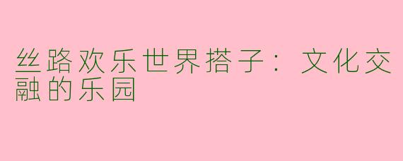 丝路欢乐世界搭子：文化交融的乐园