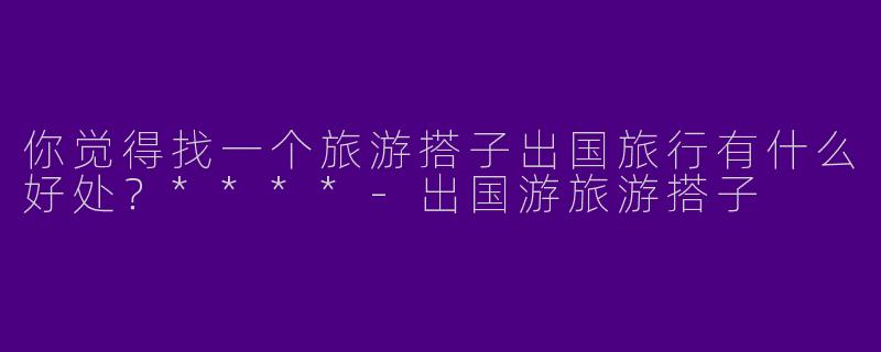 你觉得找一个旅游搭子出国旅行有什么好处？****