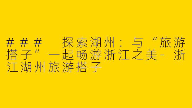 ### 探索湖州：与“旅游搭子”一起畅游浙江之美