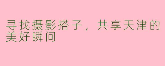 寻找摄影搭子，共享天津的美好瞬间