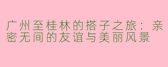 广州至桂林的搭子之旅：亲密无间的友谊与美丽风景