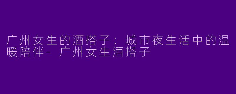 广州女生的酒搭子：城市夜生活中的温暖陪伴-广州女生酒搭子