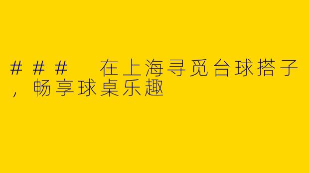 ### 在上海寻觅台球搭子，畅享球桌乐趣