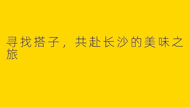 寻找搭子，共赴长沙的美味之旅