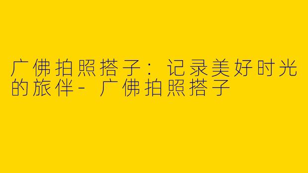 广佛拍照搭子：记录美好时光的旅伴-广佛拍照搭子