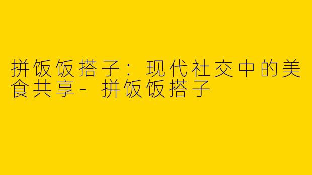 拼饭饭搭子：现代社交中的美食共享-拼饭饭搭子