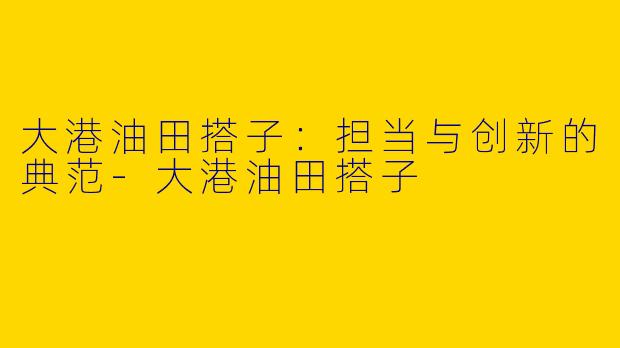 大港油田搭子：担当与创新的典范-大港油田搭子