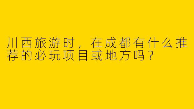 川西旅游时，在成都有什么推荐的必玩项目或地方吗？