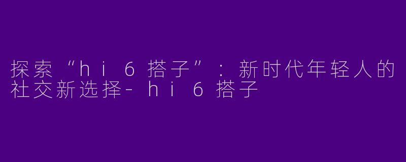 探索“hi6搭子”：新时代年轻人的社交新选择-hi6搭子