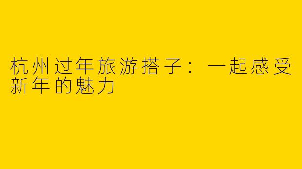 杭州过年旅游搭子：一起感受新年的魅力