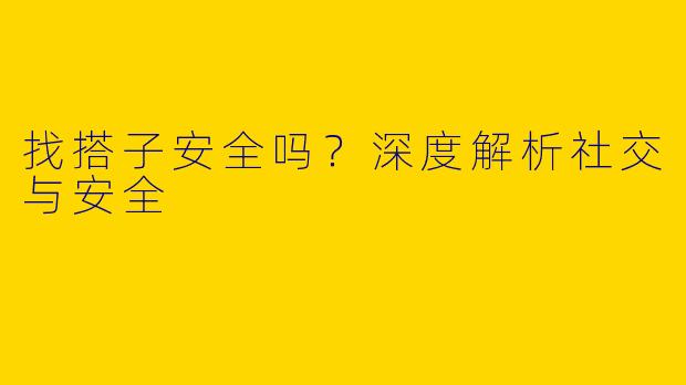 找搭子安全吗？深度解析社交与安全
