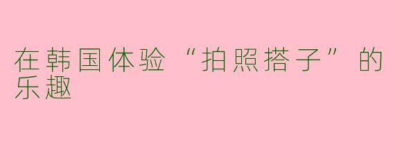 在韩国体验“拍照搭子”的乐趣