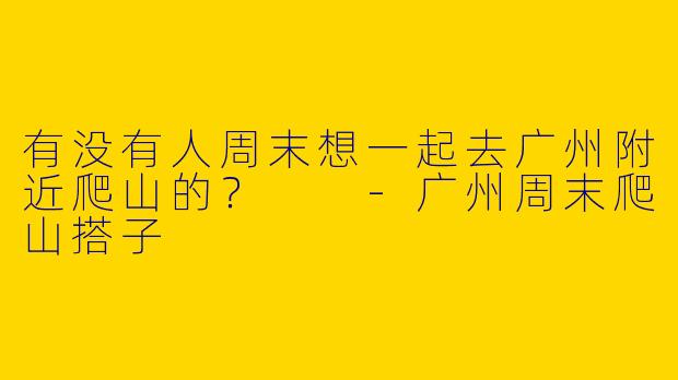 有没有人周末想一起去广州附近爬山的？  -广州周末爬山搭子